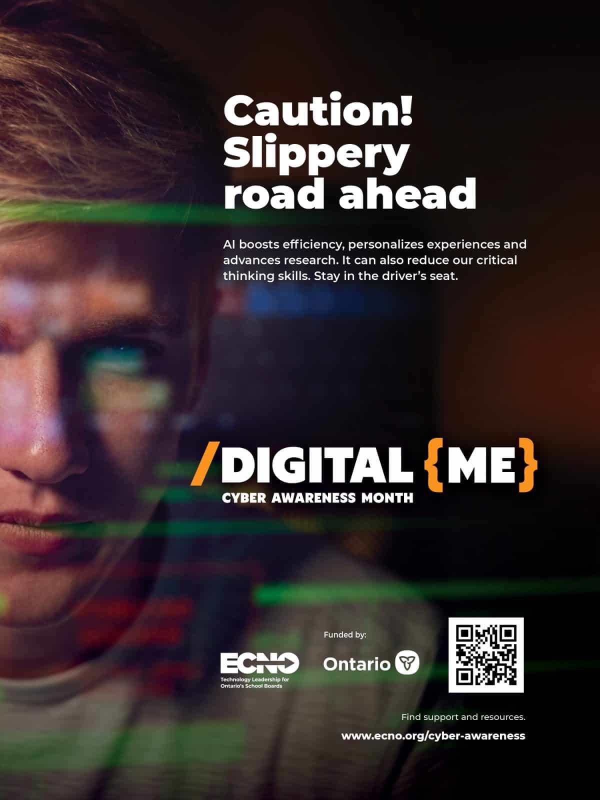 A young person looks at a screen. Overlaying their face is blurry computer graphics. Text reads: “Caution! Slippery road ahead. Digital Me Cyber Awareness Month. AI boosts efficiency, personalizes experiences and advances research. It can also reduce our critical thinking skills. Stay in the driver’s seat.” A QR code is present that links to www.ecno.org/cyber-awareness
